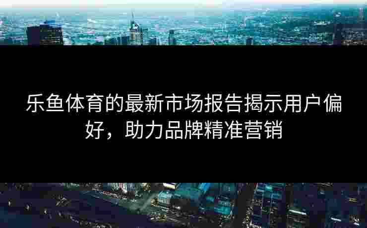 乐鱼体育的最新市场报告揭示用户偏好,助力品牌精准营销 乐鱼体育的最新市场报告揭示用户偏好,助力品牌精准营销