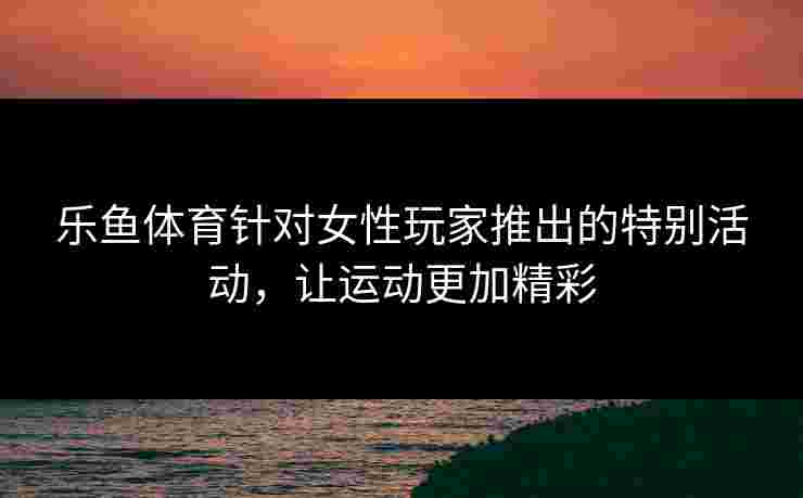 乐鱼体育针对女性玩家推出的特别活动，让运动更加精彩