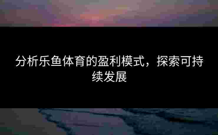 分析乐鱼体育的盈利模式，探索可持续发展