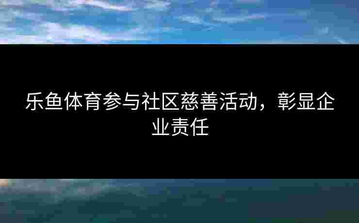 乐鱼体育参与社区慈善活动，彰显企业责任