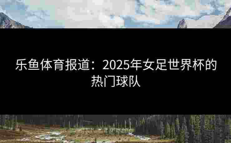 乐鱼体育报道：2025年女足世界杯的热门球队