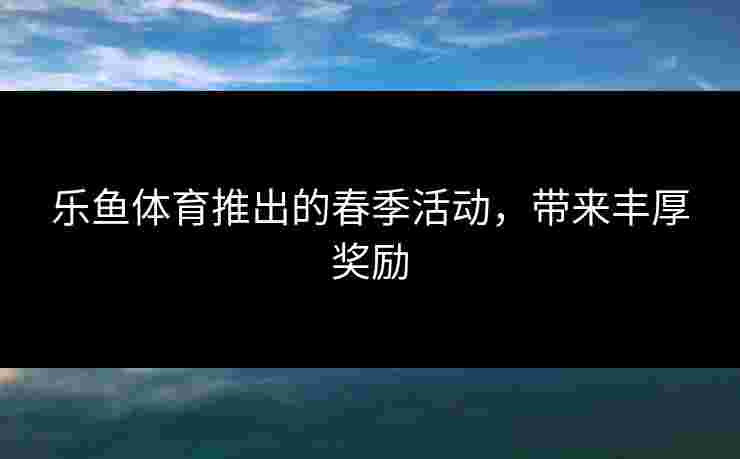 乐鱼体育推出的春季活动，带来丰厚奖励