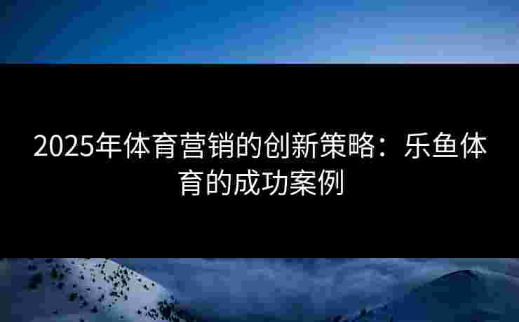 2025年体育营销的创新策略：乐鱼体育的成功案例