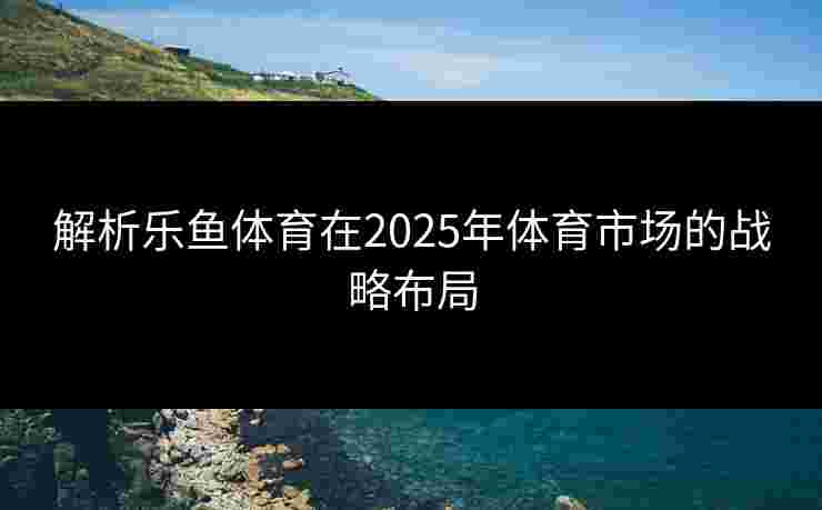 解析乐鱼体育在2025年体育市场的战略布局