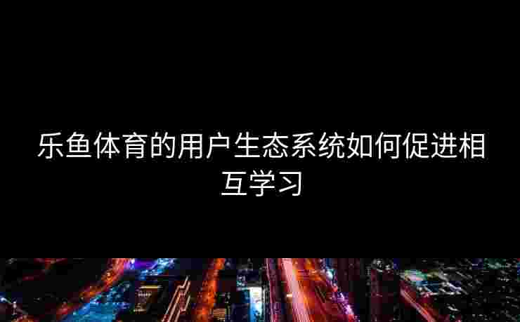 乐鱼体育的用户生态系统如何促进相互学习