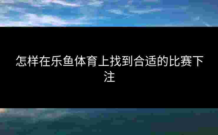 怎样在乐鱼体育上找到合适的比赛下注