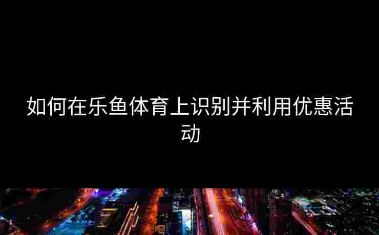 如何在乐鱼体育上识别并利用优惠活动