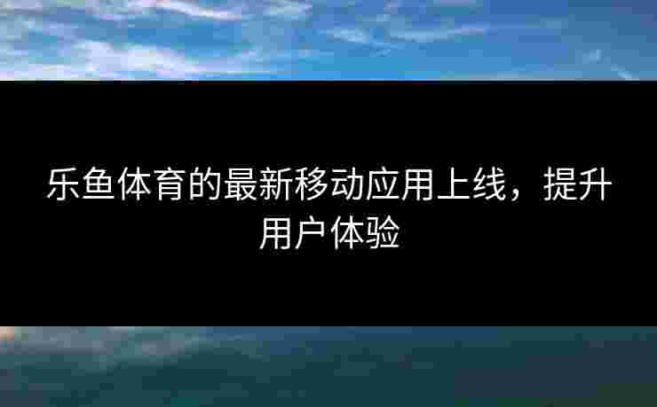 乐鱼体育的最新移动应用上线，提升用户体验