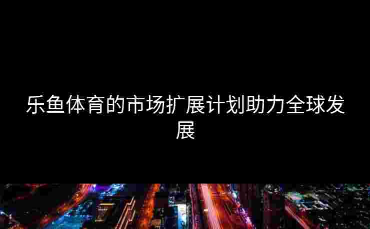 乐鱼体育的市场扩展计划助力全球发展