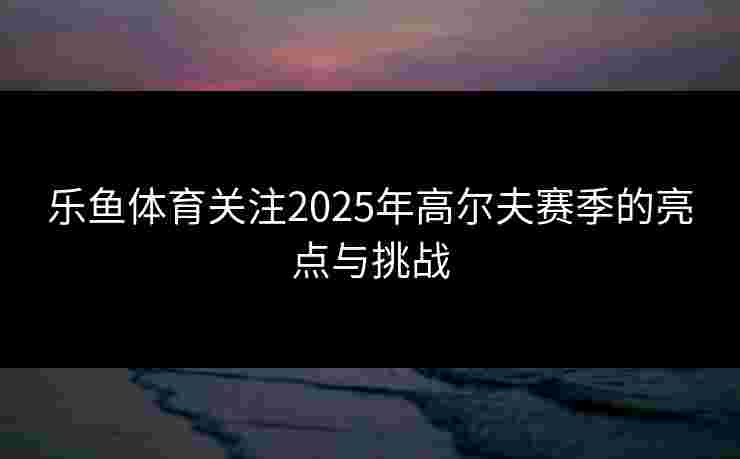 乐鱼体育关注2025年高尔夫赛季的亮点与挑战