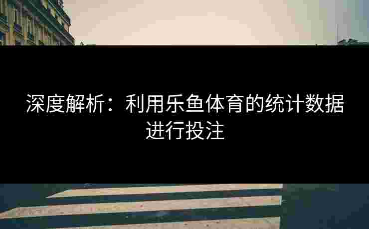 深度解析：利用乐鱼体育的统计数据进行投注
