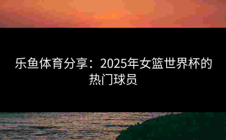 乐鱼体育分享：2025年女篮世界杯的热门球员