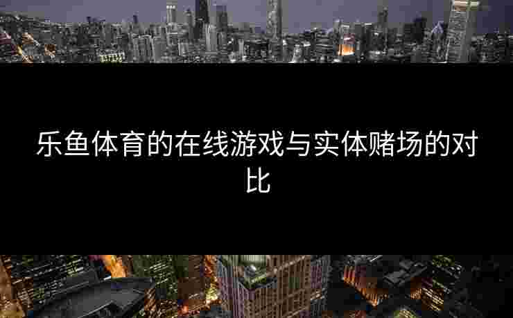 乐鱼体育的在线游戏与实体赌场的对比