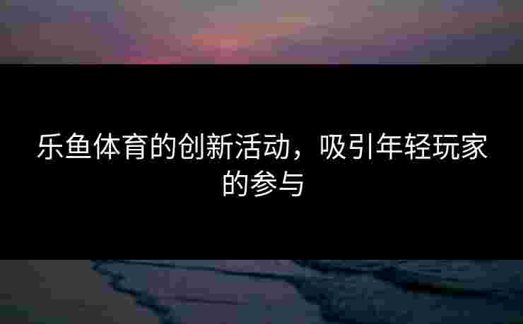 乐鱼体育的创新活动，吸引年轻玩家的参与