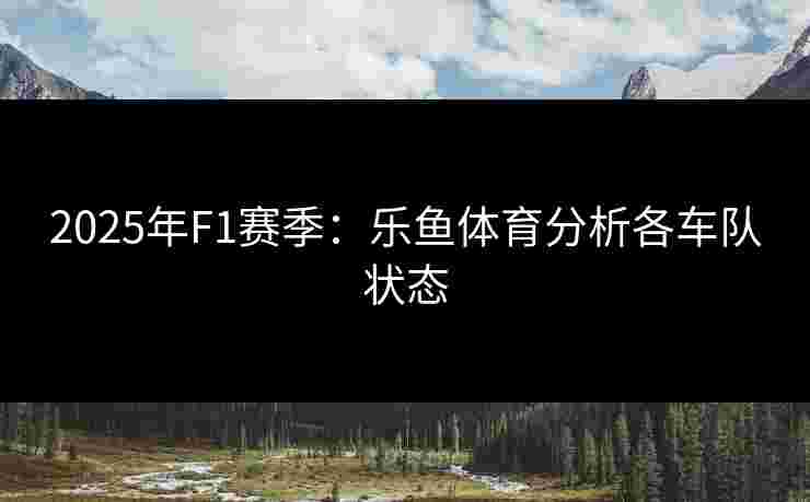 2025年F1赛季：乐鱼体育分析各车队状态