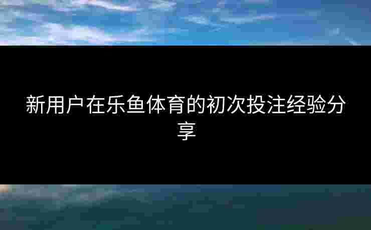 新用户在乐鱼体育的初次投注经验分享