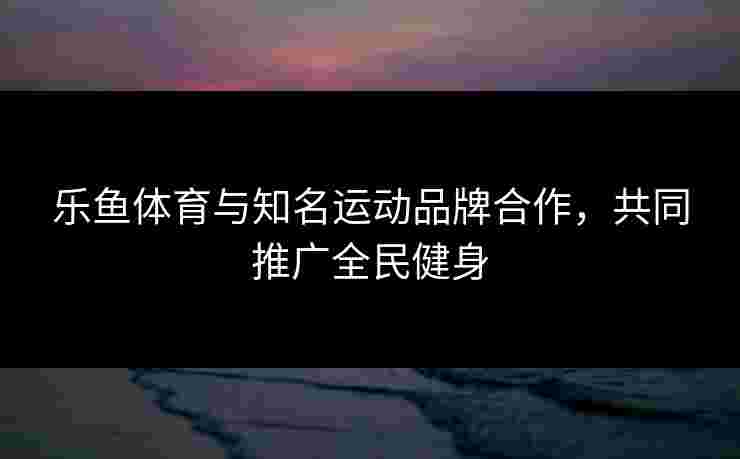 乐鱼体育与知名运动品牌合作，共同推广全民健身