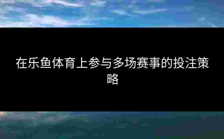 在乐鱼体育上参与多场赛事的投注策略