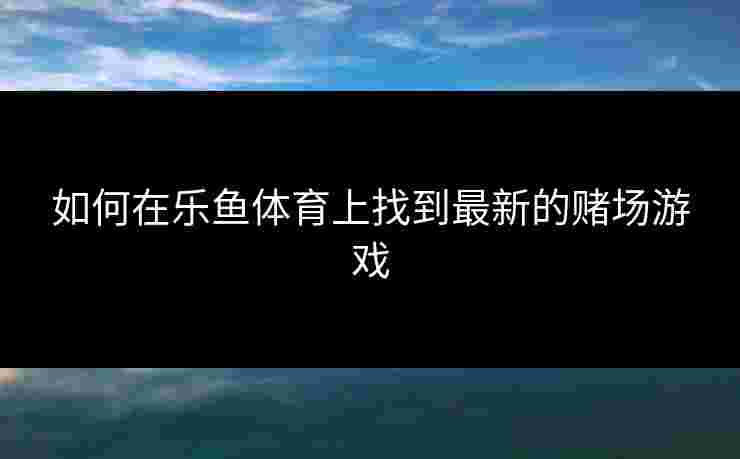 如何在乐鱼体育上找到最新的赌场游戏