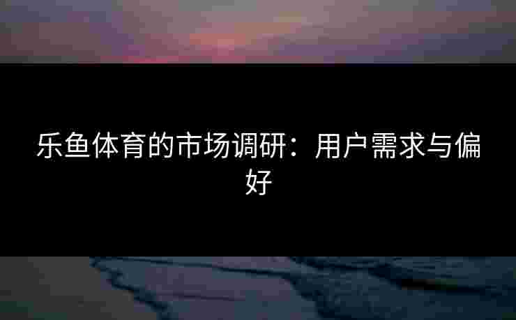 乐鱼体育的市场调研：用户需求与偏好