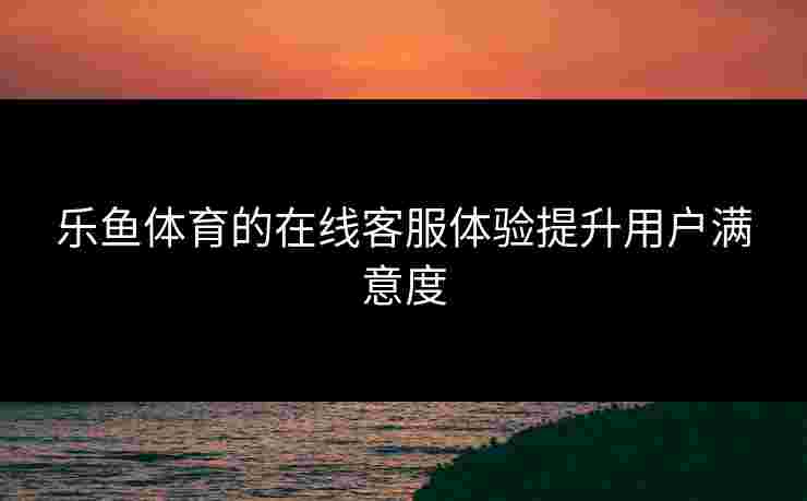 乐鱼体育的在线客服体验提升用户满意度
