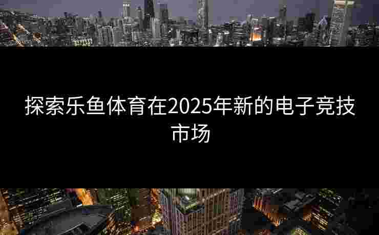探索乐鱼体育在2025年新的电子竞技市场