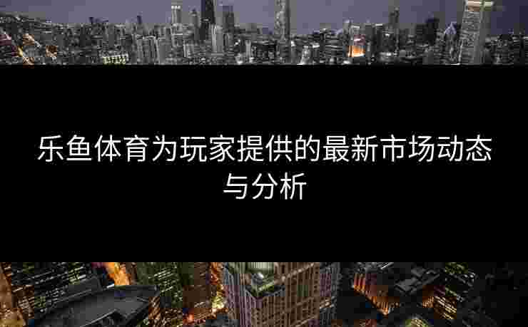 乐鱼体育为玩家提供的最新市场动态与分析