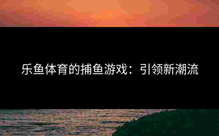 乐鱼体育的捕鱼游戏：引领新潮流