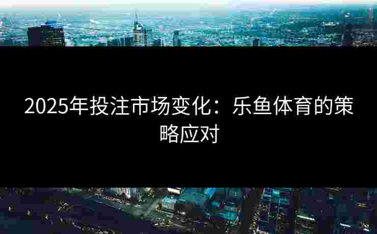 2025年投注市场变化：乐鱼体育的策略应对
