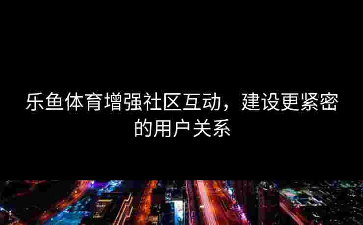 乐鱼体育增强社区互动，建设更紧密的用户关系