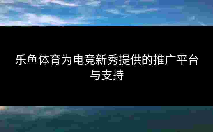 乐鱼体育为电竞新秀提供的推广平台与支持