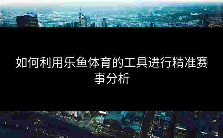 如何利用乐鱼体育的工具进行精准赛事分析