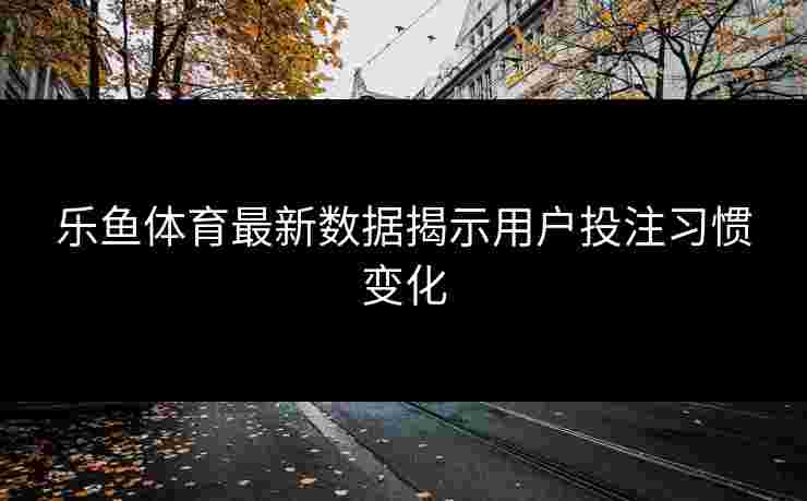 乐鱼体育最新数据揭示用户投注习惯变化