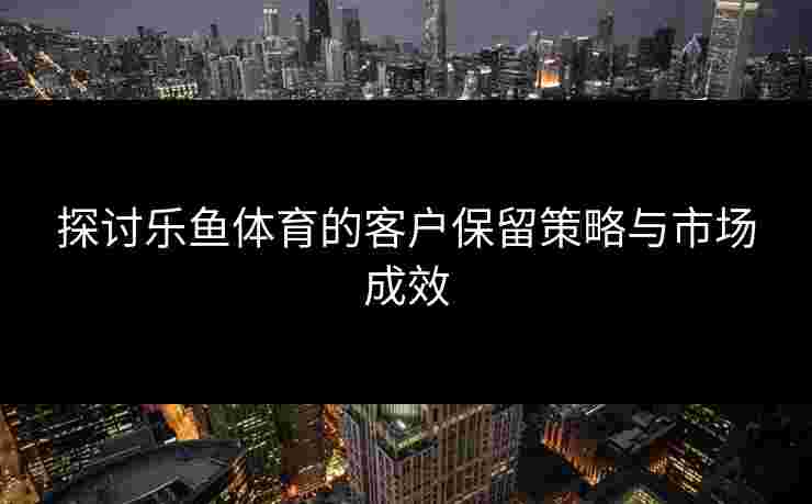 探讨乐鱼体育的客户保留策略与市场成效