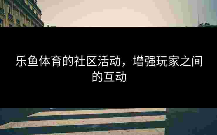 乐鱼体育的社区活动，增强玩家之间的互动