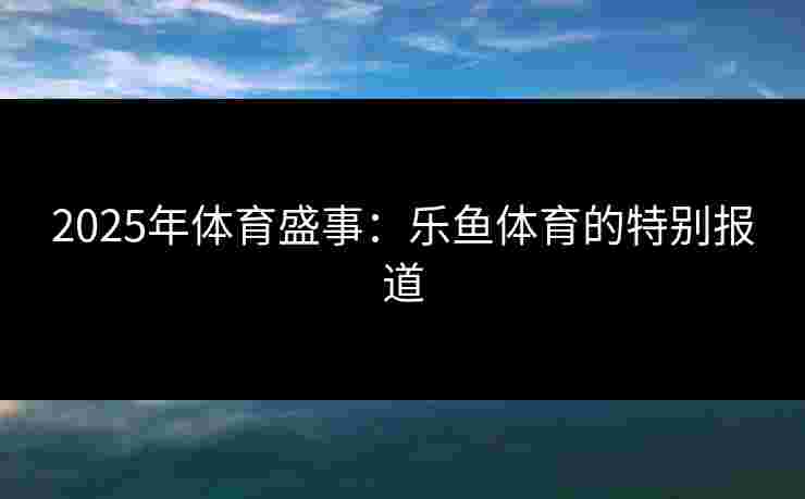 2025年体育盛事：乐鱼体育的特别报道